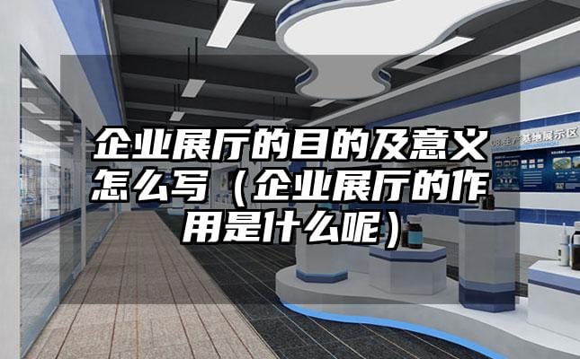 企业展厅的目的及意义怎么写（企业展厅的作用是什么呢）